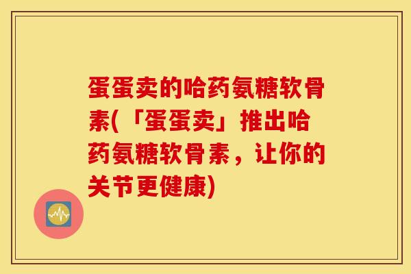 蛋蛋卖的哈药氨糖软骨素(「蛋蛋卖」推出哈药氨糖软骨素，让你的关节更健康)