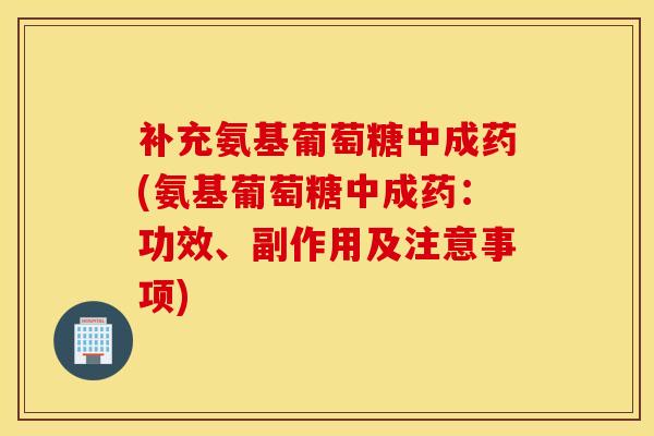 补充氨基葡萄糖中成药(氨基葡萄糖中成药：功效、副作用及注意事项)