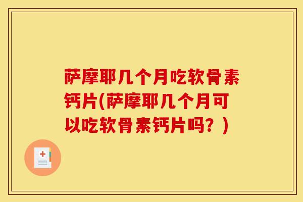 萨摩耶几个月吃软骨素钙片(萨摩耶几个月可以吃软骨素钙片吗？)