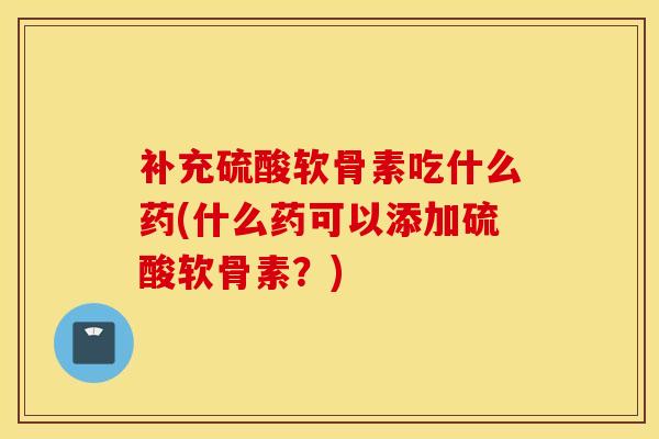 补充硫酸软骨素吃什么药(什么药可以添加硫酸软骨素？)