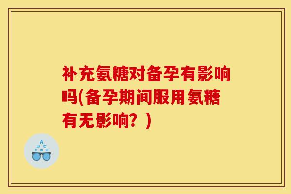 补充氨糖对备孕有影响吗(备孕期间服用氨糖有无影响？)