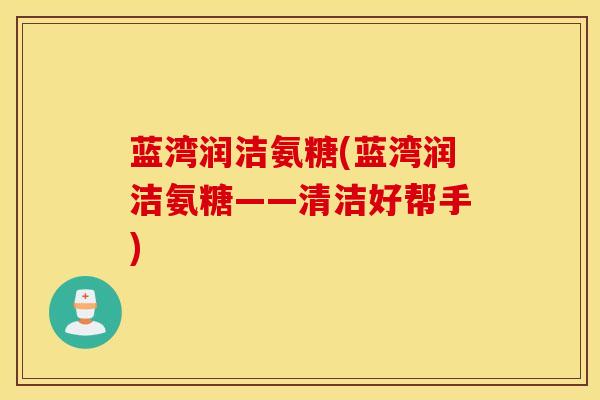 蓝湾润洁氨糖(蓝湾润洁氨糖——清洁好帮手)
