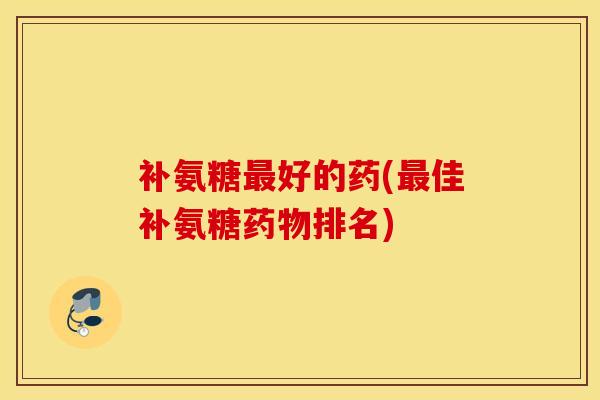补氨糖最好的药(最佳补氨糖药物排名)