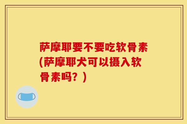 萨摩耶要不要吃软骨素(萨摩耶犬可以摄入软骨素吗?) 萨摩耶要不要吃软骨素(萨摩耶犬可以摄入软骨素吗?)