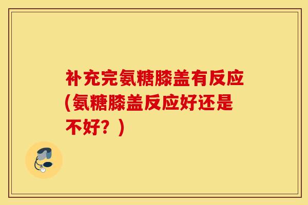 补充完氨糖膝盖有反应(氨糖膝盖反应好还是不好？)