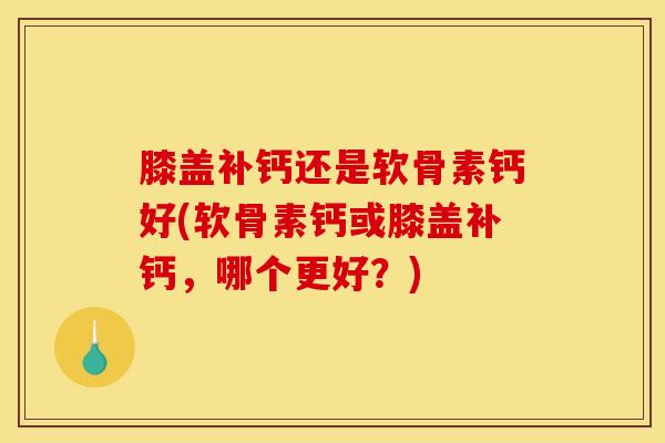 膝盖补钙还是软骨素钙好(软骨素钙或膝盖补钙，哪个更好？)
