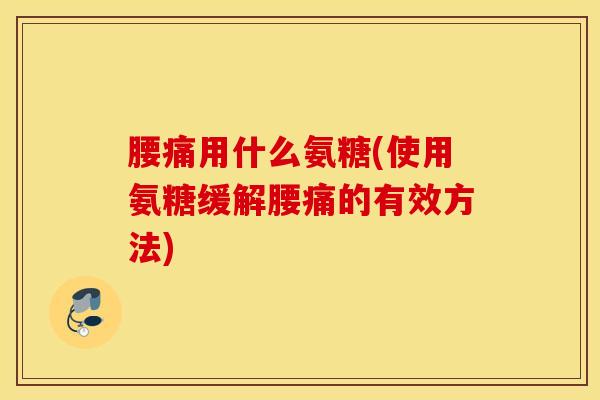 腰痛用什么氨糖(使用氨糖缓解腰痛的有效方法)