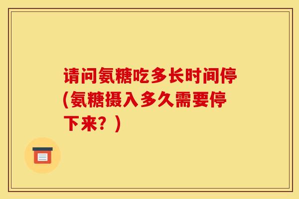 请问氨糖吃多长时间停(氨糖摄入多久需要停下来？)