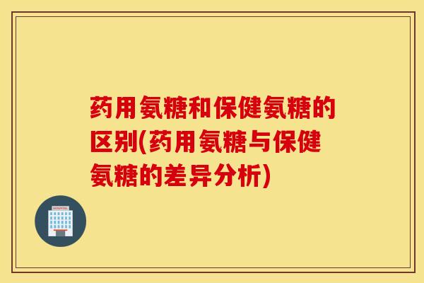 药用氨糖和保健氨糖的区别(药用氨糖与保健氨糖的差异分析)