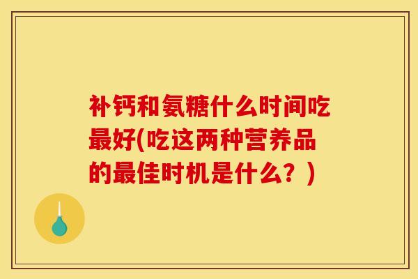 补钙和氨糖什么时间吃最好(吃这两种营养品的最佳时机是什么?) 补钙和氨糖什么时间吃最好(吃这两种营养品的最佳时机是什么?)