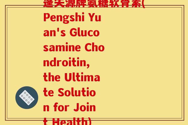 蓬失源牌氨糖软骨素(Pengshi Yuan's Glucosamine Chondroitin, the Ultimate Solution for Joint Health)