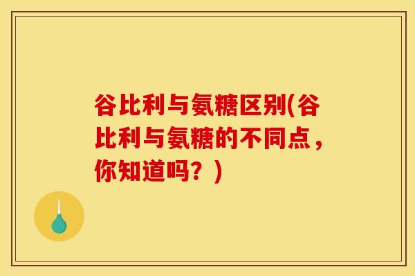 谷比利与氨糖区别(谷比利与氨糖的不同点，你知道吗？)