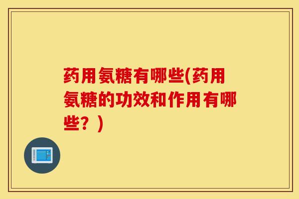 药用氨糖有哪些(药用氨糖的功效和作用有哪些？)