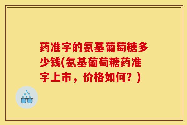 药准字的氨基葡萄糖多少钱(氨基葡萄糖药准字上市，价格如何？)