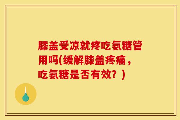 膝盖受凉就疼吃氨糖管用吗(缓解膝盖疼痛，吃氨糖是否有效？)