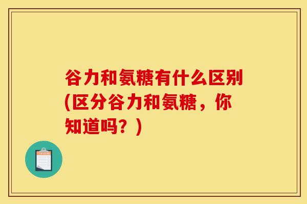 谷力和氨糖有什么区别(区分谷力和氨糖，你知道吗？)