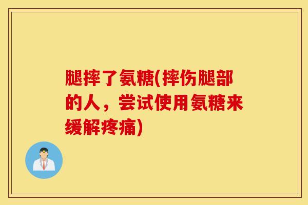 腿摔了氨糖(摔伤腿部的人，尝试使用氨糖来缓解疼痛)