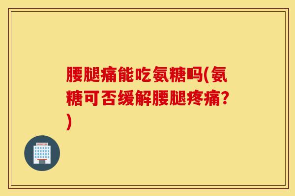 腰腿痛能吃氨糖吗(氨糖可否缓解腰腿疼痛？)