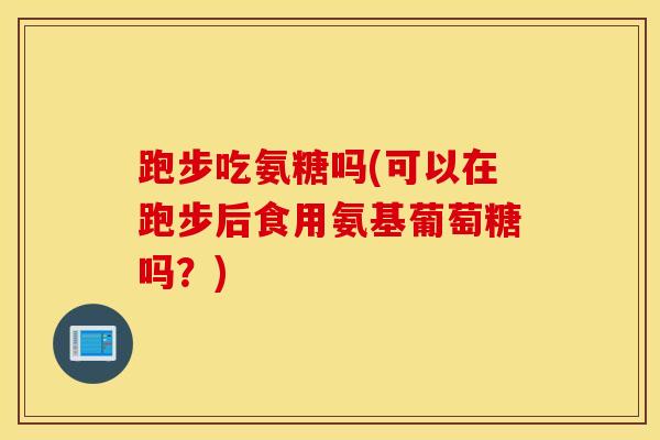 跑步吃氨糖吗(可以在跑步后食用氨基葡萄糖吗？)