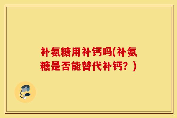 补氨糖用补钙吗(补氨糖是否能替代补钙？)