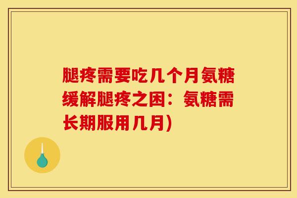 腿疼需要吃几个月氨糖缓解腿疼之困：氨糖需长期服用几月)
