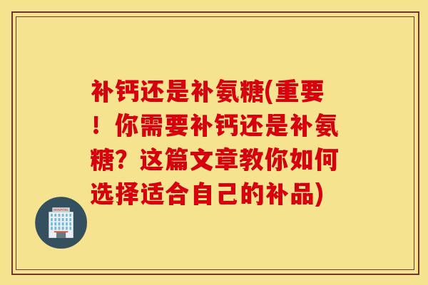 补钙还是补氨糖(重要！你需要补钙还是补氨糖？这篇文章教你如何选择适合自己的补品)