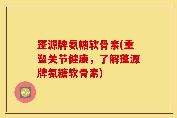 蓬源牌氨糖软骨素(重塑关节健康，了解蓬源牌氨糖软骨素)