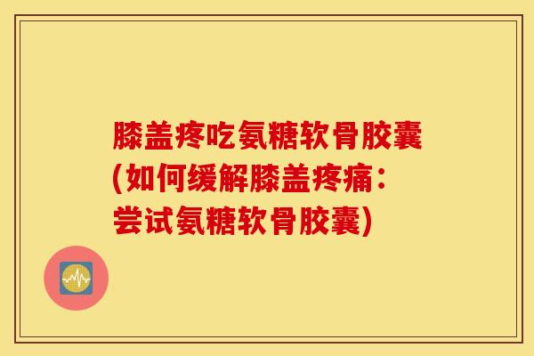 膝盖疼吃氨糖软骨胶囊(如何缓解膝盖疼痛：尝试氨糖软骨胶囊)