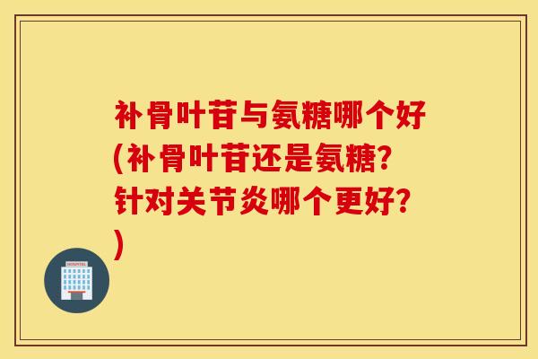 补骨叶苷与氨糖哪个好(补骨叶苷还是氨糖？针对关节炎哪个更好？)