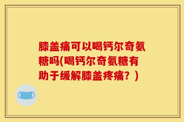 膝盖痛可以喝钙尔奇氨糖吗(喝钙尔奇氨糖有助于缓解膝盖疼痛？)