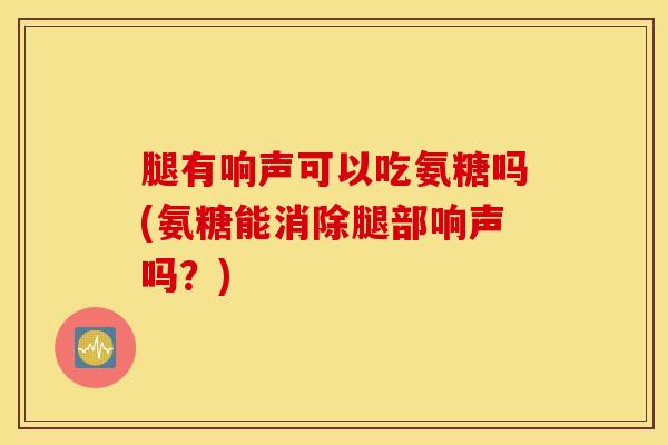 腿有响声可以吃氨糖吗(氨糖能消除腿部响声吗？)