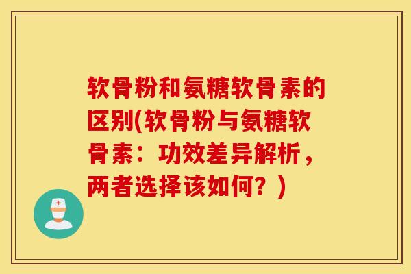软骨粉和氨糖软骨素的区别(软骨粉与氨糖软骨素：功效差异解析，两者选择该如何？)