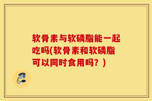 软骨素与软磷脂能一起吃吗(软骨素和软磷脂可以同时食用吗？)