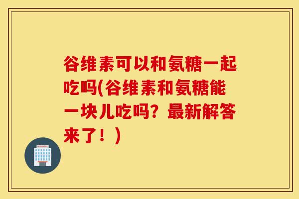 谷维素可以和氨糖一起吃吗(谷维素和氨糖能一块儿吃吗?最新解答来了!) 谷维素可以和氨糖一起吃吗(谷维素和氨糖能一块儿吃吗?最新解答来了!)