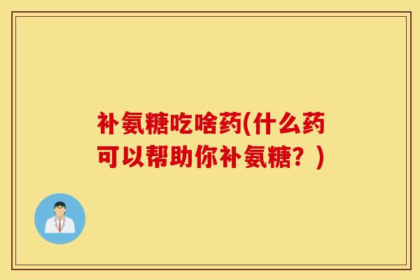 补氨糖吃啥药(什么药可以帮助你补氨糖？)