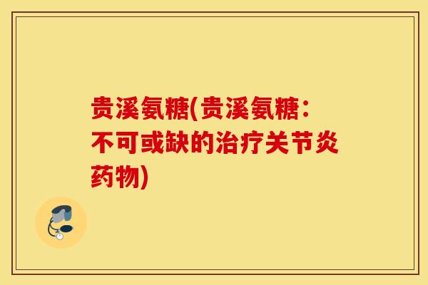 贵溪氨糖(贵溪氨糖：不可或缺的治疗关节炎药物)