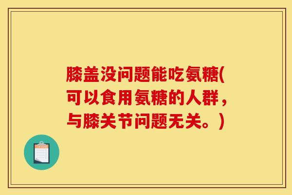 膝盖没问题能吃氨糖(可以食用氨糖的人群，与膝关节问题无关。)