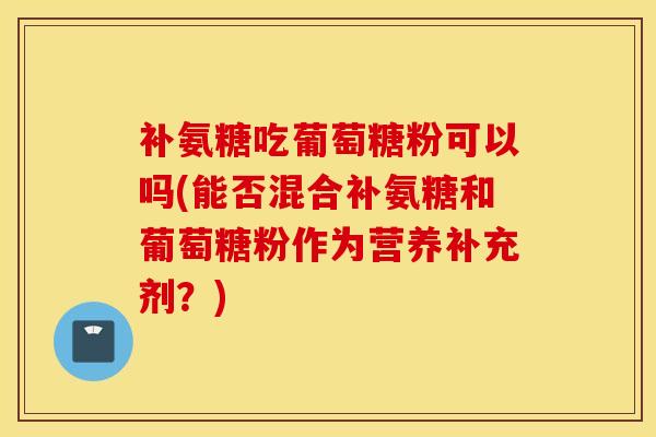补氨糖吃葡萄糖粉可以吗(能否混合补氨糖和葡萄糖粉作为营养补充剂？)