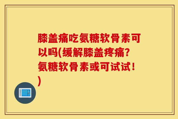 膝盖痛吃氨糖软骨素可以吗(缓解膝盖疼痛？氨糖软骨素或可试试！)