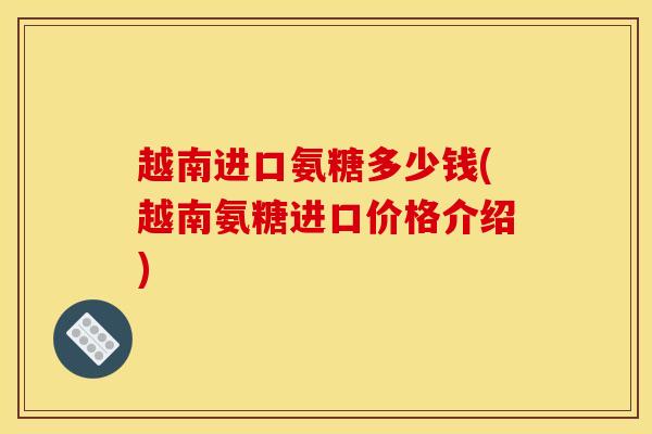 越南进口氨糖多少钱(越南氨糖进口价格介绍)