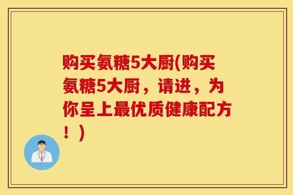 购买氨糖5大厨(购买氨糖5大厨，请进，为你呈上最优质健康配方！)