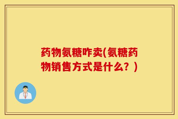 药物氨糖咋卖(氨糖药物销售方式是什么？)