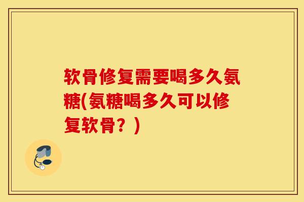 软骨修复需要喝多久氨糖(氨糖喝多久可以修复软骨？)