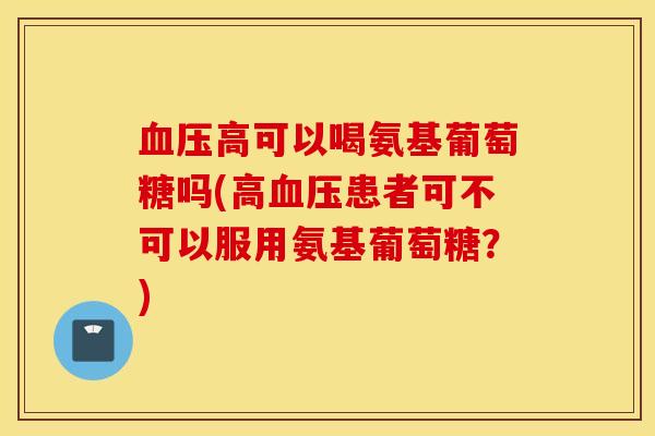 血压高可以喝氨基葡萄糖吗(高血压患者可不可以服用氨基葡萄糖？)