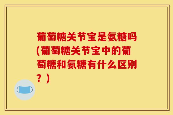 葡萄糖关节宝是氨糖吗(葡萄糖关节宝中的葡萄糖和氨糖有什么区别？)