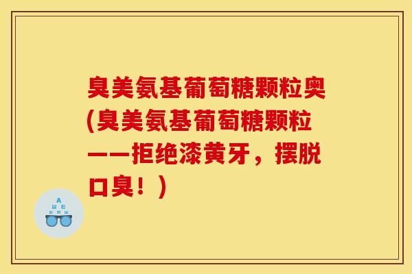 臭美氨基葡萄糖颗粒奥(臭美氨基葡萄糖颗粒——拒绝漆黄牙,摆脱口臭!) 臭美氨基葡萄糖颗粒奥(臭美氨基葡萄糖颗粒——拒绝漆黄牙,摆脱口臭!)