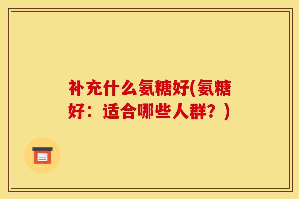 补充什么氨糖好(氨糖好：适合哪些人群？)