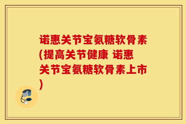 诺惠关节宝氨糖软骨素(提高关节健康 诺惠关节宝氨糖软骨素上市) 诺惠关节宝氨糖软骨素(提高关节健康 诺惠关节宝氨糖软骨素上市)