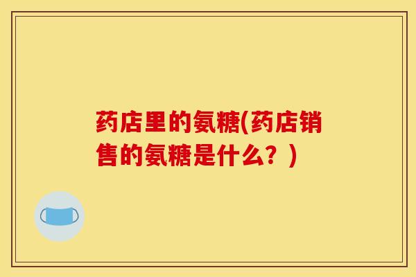 药店里的氨糖(药店销售的氨糖是什么？)