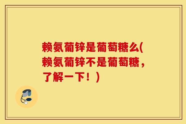 赖氨葡锌是葡萄糖么(赖氨葡锌不是葡萄糖，了解一下！)